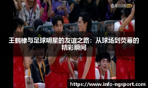王鹤棣与足球明星的友谊之路：从球场到荧幕的精彩瞬间